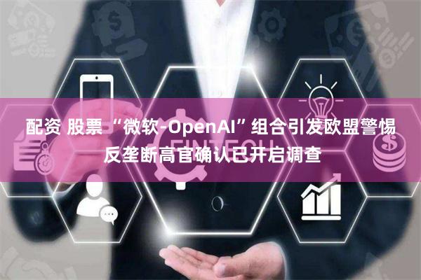 配资 股票 “微软-OpenAI”组合引发欧盟警惕 反垄断高官确认已开启调查