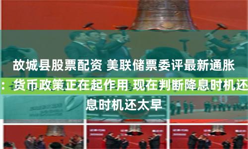 故城县股票配资 美联储票委评最新通胀数据：货币政策正在起作用 现在判断降息时机还太早