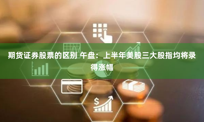 期货证券股票的区别 午盘：上半年美股三大股指均将录得涨幅