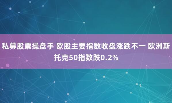 私募股票操盘手 欧股主要指数收盘涨跌不一 欧洲斯托克50指数跌0.2%
