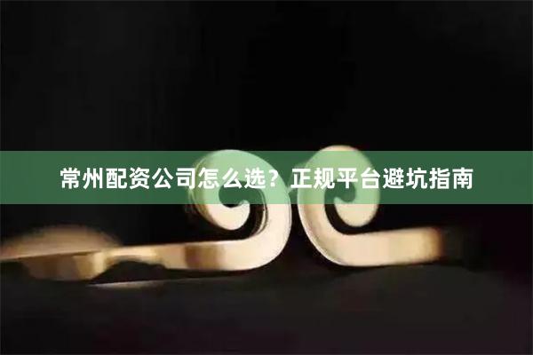 常州配资公司怎么选？正规平台避坑指南
